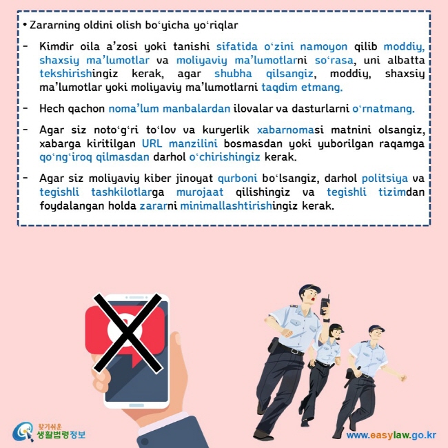 • Zararning oldini olish boʻyicha yoʻriqlar  Kimdir oila a’zosi yoki tanishi sifatida oʻzini namoyon qilib moddiy, shaxsiy ma’lumotlar va moliyaviy ma’lumotlarni soʻrasa, uni albatta tekshirishingiz kerak, agar shubha qilsangiz, moddiy, shaxsiy ma’lumotlar yoki moliyaviy ma’lumotlarni taqdim etmang.  Hech qachon noma’lum manbalardan ilovalar va dasturlarni oʻrnatmang.  Agar siz notoʻgʻri toʻlov va kuryerlik xabarnomasi matnini olsangiz, xabarga kiritilgan URL manzilini bosmasdan yoki yuborilgan raqamga qoʻngʻiroq qilmasdan darhol oʻchirishingiz kerak.  Agar siz moliyaviy kiber jinoyat qurboni boʻlsangiz, darhol politsiya va tegishli tashkilotlarga murojaat qilishingiz va tegishli tizimdan foydalangan holda zararni minimallashtirishingiz kerak.